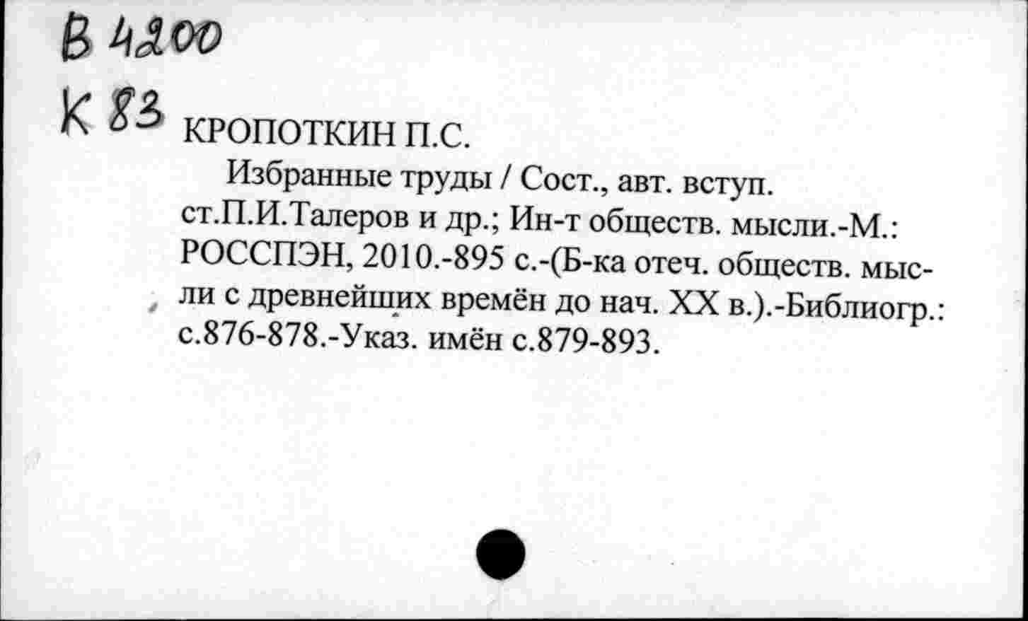 ﻿К КРОПОТКИН п.с.
Избранные труды / Сост., авт. вступ.
ст.П.И.Талеров и др.; Ин-т обществ. мысли.-М.:
РОССПЭН, 2010.-895 с.-(Б-ка отеч. обществ, мыс-
, ли с древнейших времён до нач. XX в.).-Библиогр.: с.876-878.-Указ, имён с.879-893.